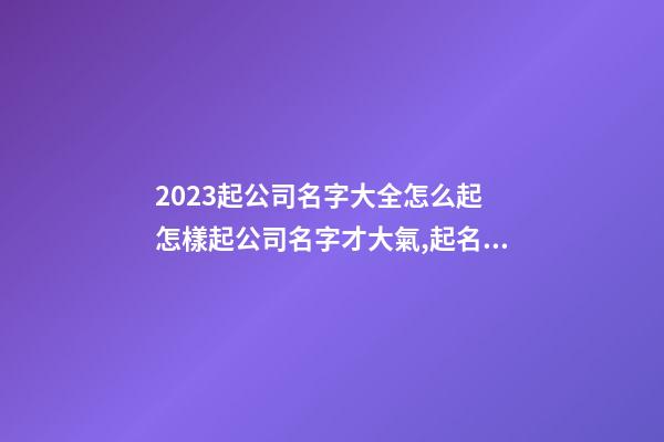 2023起公司名字大全怎么起 怎樣起公司名字才大氣,起名之家-第1張-公司起名-玄機派